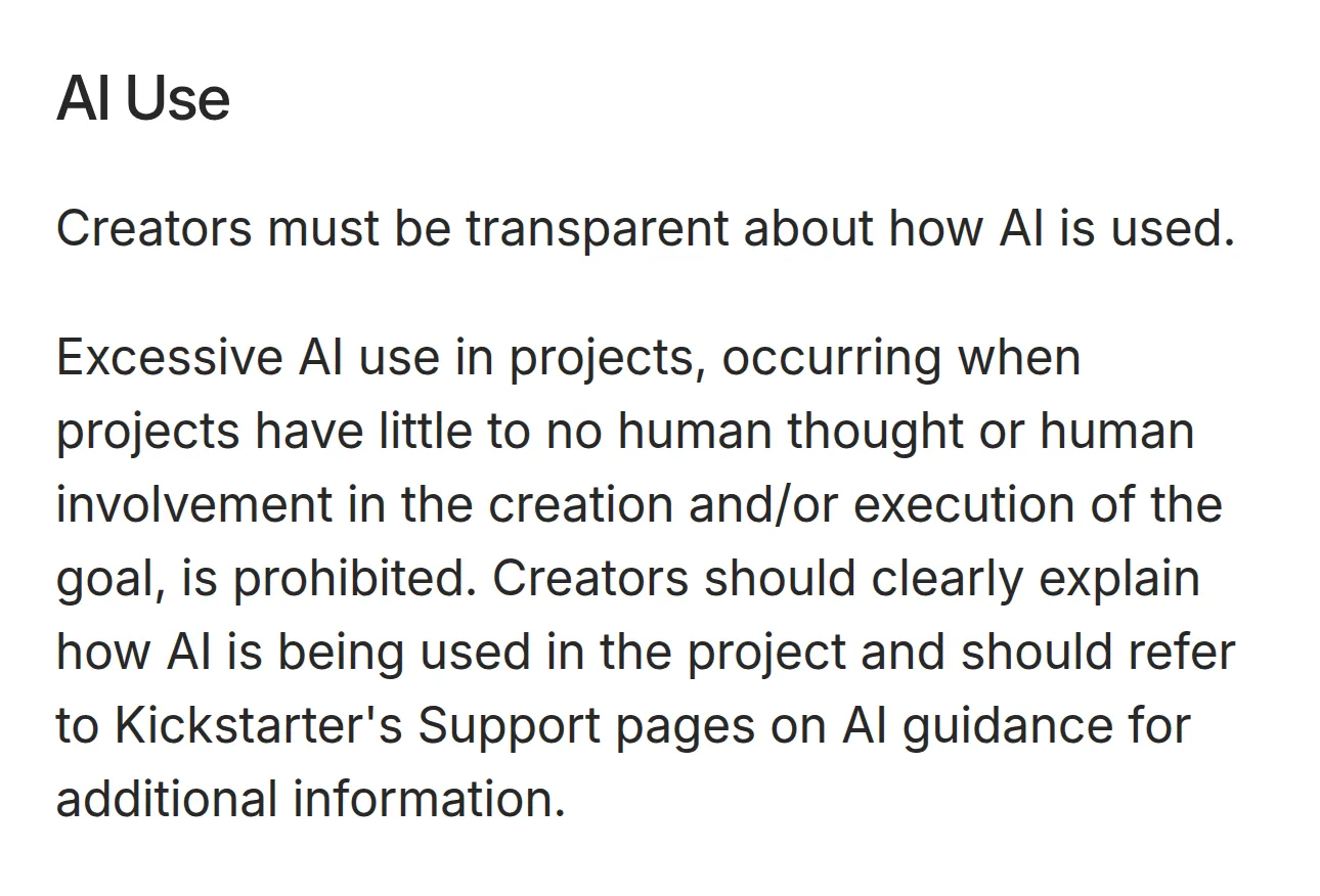 Kickstarter's rules, AI Use section: Creators must be transparent about how AI is used. Excessive AI use with little to no human thought or involvement is prohibited.
